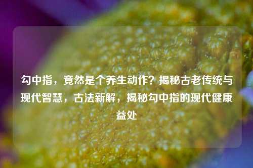 勾中指，竟然是个养生动作？揭秘古老传统与现代智慧，古法新解，揭秘勾中指的现代健康益处