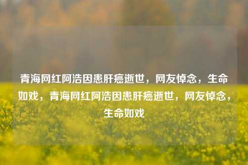 青海网红阿浩因患肝癌逝世，网友悼念，生命如戏，青海网红阿浩因患肝癌逝世，网友悼念，生命如戏