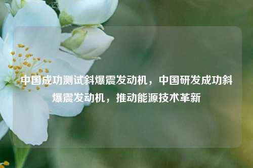 中国成功测试斜爆震发动机，中国研发成功斜爆震发动机，推动能源技术革新