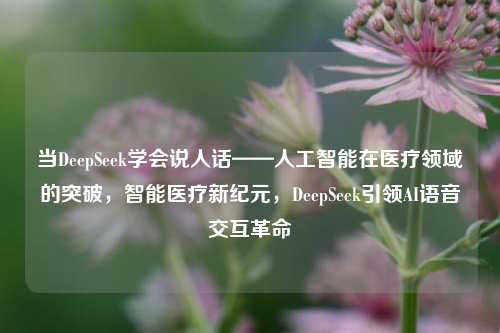当DeepSeek学会说人话——人工智能在医疗领域的突破，智能医疗新纪元，DeepSeek引领AI语音交互革命