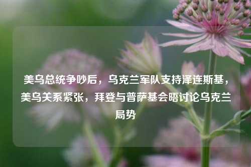 美乌总统争吵后，乌克兰军队支持泽连斯基，美乌关系紧张，拜登与普萨基会晤讨论乌克兰局势