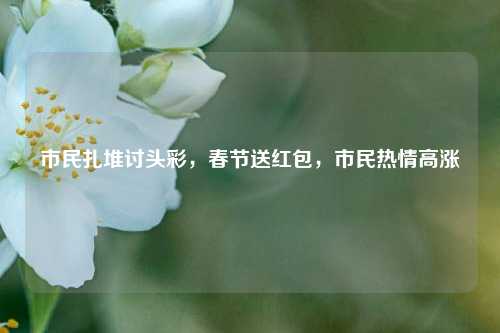 市民扎堆讨头彩，春节送红包，市民热情高涨