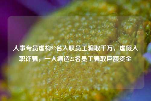 人事专员虚构22名入职员工骗取千万，虚假入职诈骗，一人编造22名员工骗取巨额资金