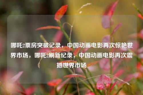 哪吒2票房突破记录，中国动画电影再次惊艳世界市场，哪吒2刷新纪录，中国动画电影再次震撼世界市场