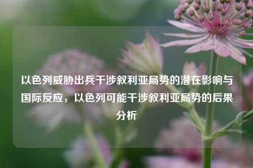 以色列威胁出兵干涉叙利亚局势的潜在影响与国际反应，以色列可能干涉叙利亚局势的后果分析