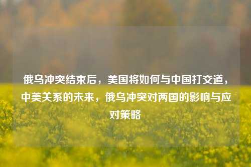 俄乌冲突结束后，美国将如何与中国打交道，中美关系的未来，俄乌冲突对两国的影响与应对策略