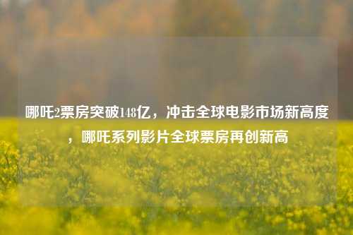 哪吒2票房突破148亿，冲击全球电影市场新高度，哪吒系列影片全球票房再创新高