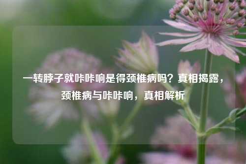 一转脖子就咔咔响是得颈椎病吗？真相揭露，颈椎病与咔咔响，真相解析