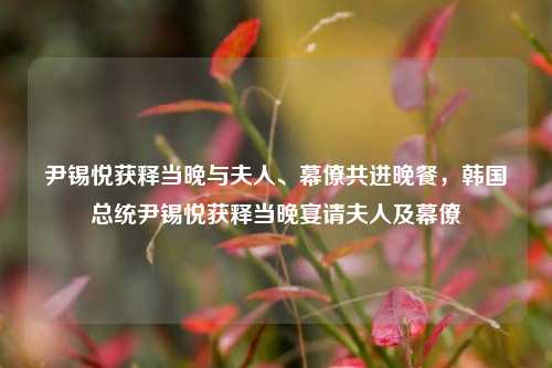 尹锡悦获释当晚与夫人、幕僚共进晚餐，韩国总统尹锡悦获释当晚宴请夫人及幕僚