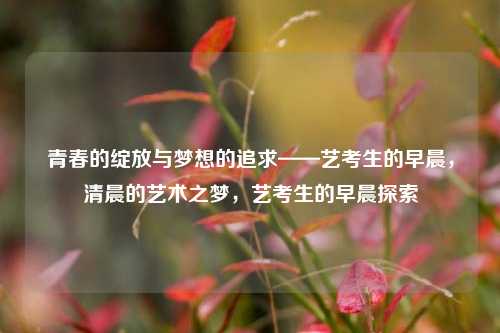 青春的绽放与梦想的追求——艺考生的早晨，清晨的艺术之梦，艺考生的早晨探索