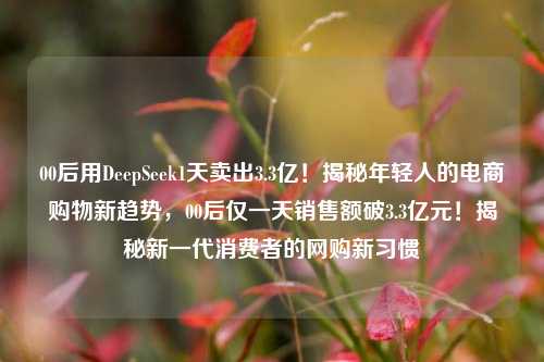 00后用DeepSeek1天卖出3.3亿！揭秘年轻人的电商购物新趋势，00后仅一天销售额破3.3亿元！揭秘新一代消费者的网购新习惯