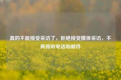 真的不能接受采访了，拒绝接受媒体采访，不再接听电话和邮件