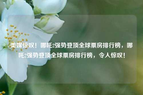 美媒惊叹！哪吒2强势登顶全球票房排行榜，哪吒2强势登顶全球票房排行榜，令人惊叹！