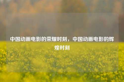 中国动画电影的荣耀时刻，中国动画电影的辉煌时刻