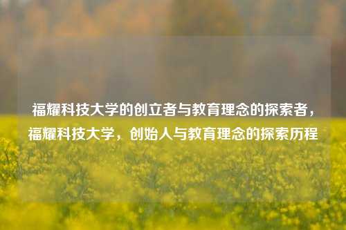 福耀科技大学的创立者与教育理念的探索者，福耀科技大学，创始人与教育理念的探索历程