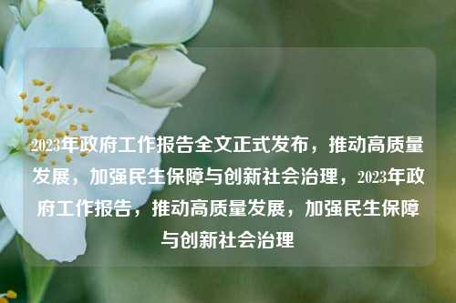 2023年政府工作报告全文正式发布，推动高质量发展，加强民生保障与创新社会治理，2023年政府工作报告，推动高质量发展，加强民生保障与创新社会治理