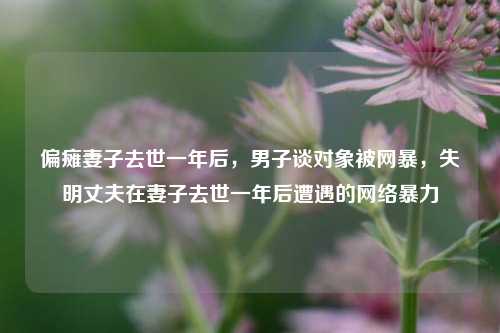 偏瘫妻子去世一年后，男子谈对象被网暴，失明丈夫在妻子去世一年后遭遇的网络暴力