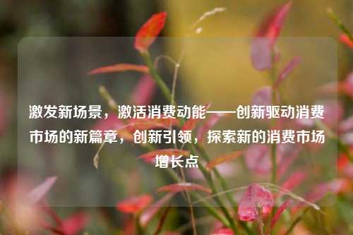 激发新场景，激活消费动能——创新驱动消费市场的新篇章，创新引领，探索新的消费市场增长点