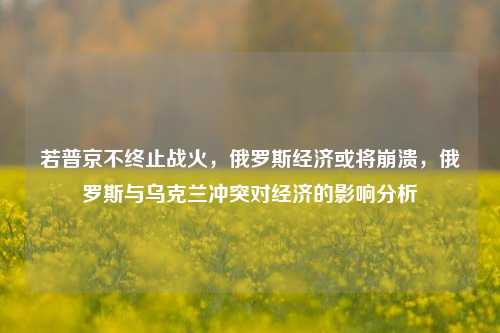 若普京不终止战火，俄罗斯经济或将崩溃，俄罗斯与乌克兰冲突对经济的影响分析