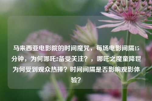马来西亚电影院的时间魔咒，每场电影间隔15分钟，为何哪吒2备受关注？，哪吒之魔童降世为何受到观众热捧？时间间隔是否影响观影体验？