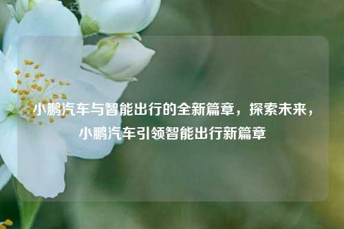 小鹏汽车与智能出行的全新篇章，探索未来，小鹏汽车引领智能出行新篇章