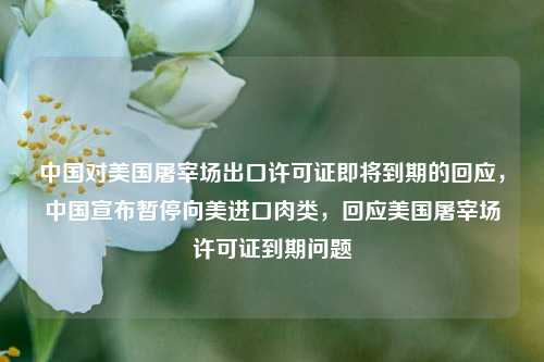 中国对美国屠宰场出口许可证即将到期的回应，中国宣布暂停向美进口肉类，回应美国屠宰场许可证到期问题