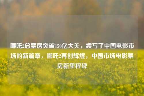 哪吒2总票房突破150亿大关，续写了中国电影市场的新篇章，哪吒2再创辉煌，中国市场电影票房新里程碑