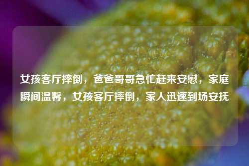 女孩客厅摔倒，爸爸哥哥急忙赶来安慰，家庭瞬间温馨，女孩客厅摔倒，家人迅速到场安抚