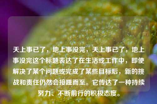 天上事已了，地上事没完，天上事已了，地上事没完这个标题表达了在生活或工作中，即使解决了某个问题或完成了某些目标后，新的挑战和责任仍然会接踵而至。它传达了一种持续努力、不断前行的积极态度。
