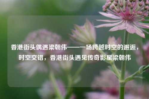香港街头偶遇梁朝伟——一场跨越时空的邂逅，时空交错，香港街头遇见传奇影星梁朝伟