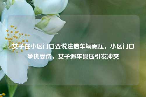 女子在小区门口要说法遭车辆碾压，小区门口争执受伤，女子遇车碾压引发冲突