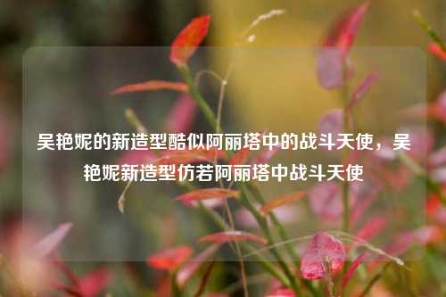 吴艳妮的新造型酷似阿丽塔中的战斗天使，吴艳妮新造型仿若阿丽塔中战斗天使