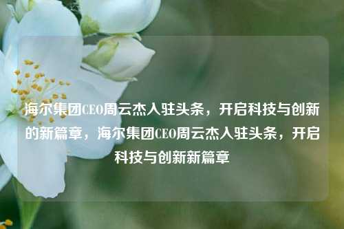 海尔集团CEO周云杰入驻头条，开启科技与创新的新篇章，海尔集团CEO周云杰入驻头条，开启科技与创新新篇章