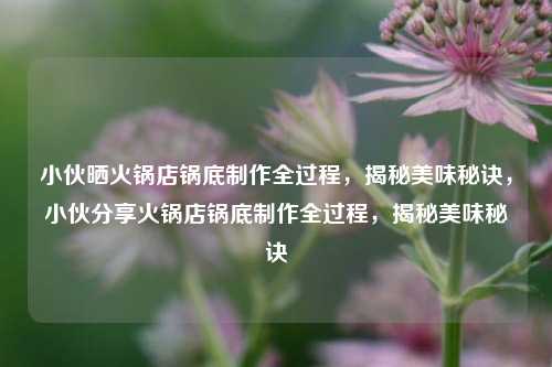 小伙晒火锅店锅底制作全过程，揭秘美味秘诀，小伙分享火锅店锅底制作全过程，揭秘美味秘诀