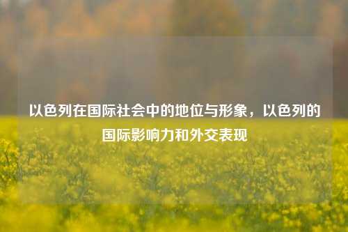 以色列在国际社会中的地位与形象，以色列的国际影响力和外交表现