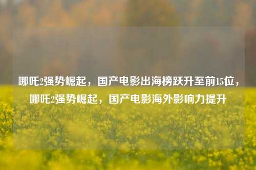 哪吒2强势崛起，国产电影出海榜跃升至前15位，哪吒2强势崛起，国产电影海外影响力提升