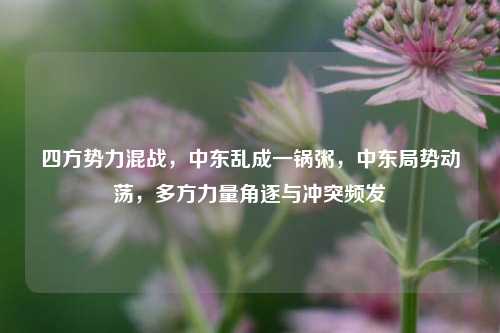 四方势力混战，中东乱成一锅粥，中东局势动荡，多方力量角逐与冲突频发