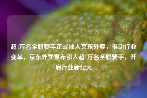 超1万名全职骑手正式加入京东外卖，推动行业变革，京东外卖宣布引入超1万名全职骑手，开启行业新纪元