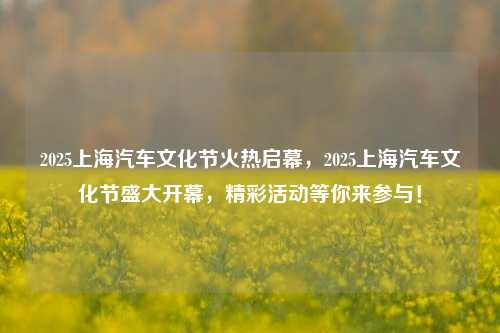 2025上海汽车文化节火热启幕，2025上海汽车文化节盛大开幕，精彩活动等你来参与！