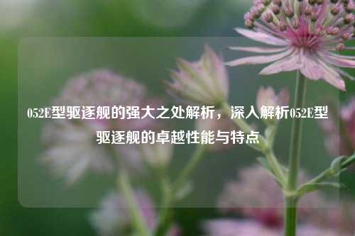052E型驱逐舰的强大之处解析，深入解析052E型驱逐舰的卓越性能与特点
