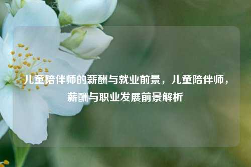 儿童陪伴师的薪酬与就业前景，儿童陪伴师，薪酬与职业发展前景解析