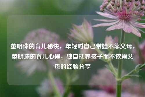 董明珠的育儿秘诀，年轻时自己带娃不靠父母，董明珠的育儿心得，独自抚养孩子而不依赖父母的经验分享