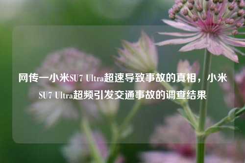 网传一小米SU7 Ultra超速导致事故的真相，小米SU7 Ultra超频引发交通事故的调查结果