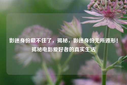 影迷身份藏不住了，揭秘，影迷身份无所遁形！揭秘电影爱好者的真实生活