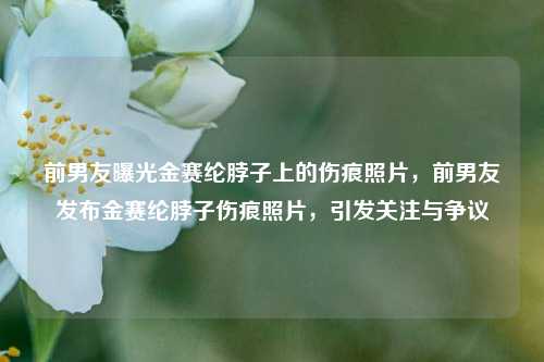 前男友曝光金赛纶脖子上的伤痕照片，前男友发布金赛纶脖子伤痕照片，引发关注与争议