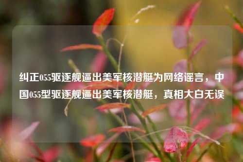 纠正055驱逐舰逼出美军核潜艇为网络谣言，中国055型驱逐舰逼出美军核潜艇，真相大白无误