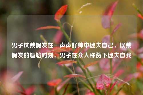 男子试戴假发在一声声好帅中迷失自己，误戴假发的尴尬时刻，男子在众人称赞下迷失自我