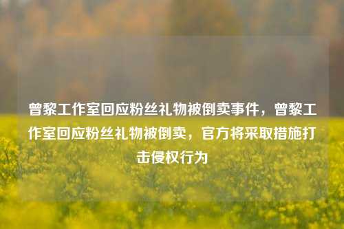 曾黎工作室回应粉丝礼物被倒卖事件，曾黎工作室回应粉丝礼物被倒卖，官方将采取措施打击侵权行为