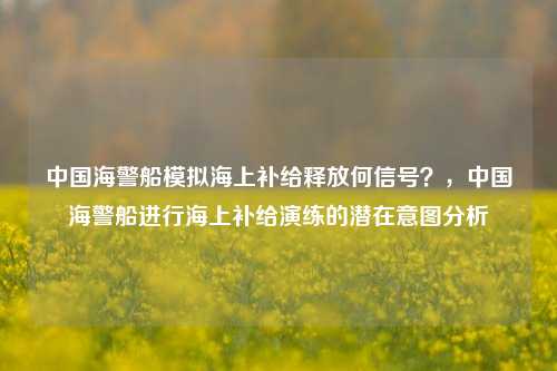 中国海警船模拟海上补给释放何信号？，中国海警船进行海上补给演练的潜在意图分析
