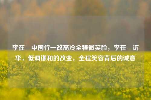 李在镕中国行一改高冷全程微笑脸，李在镕访华，低调谦和的改变，全程笑容背后的诚意